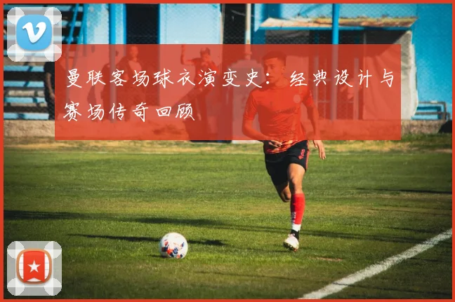 曼联客场球衣演变史：经典设计与赛场传奇回顾