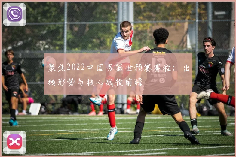 聚焦2022中国男篮世预赛赛程：出线形势与核心战役前瞻