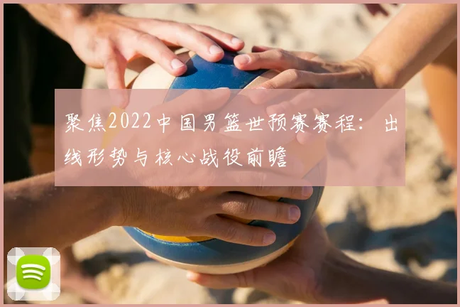聚焦2022中国男篮世预赛赛程：出线形势与核心战役前瞻