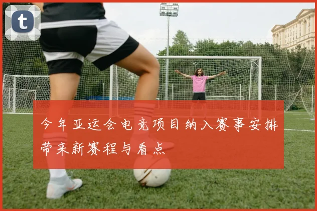 今年亚运会电竞项目纳入赛事安排带来新赛程与看点