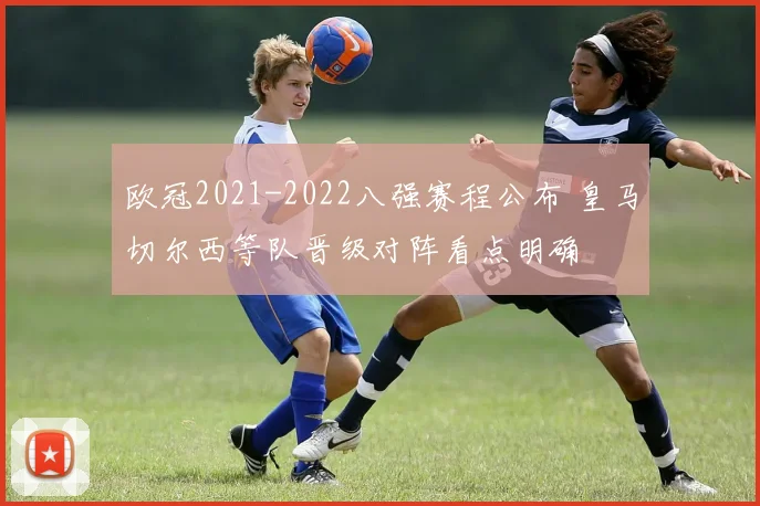 欧冠2021-2022八强赛程公布 皇马切尔西等队晋级对阵看点明确