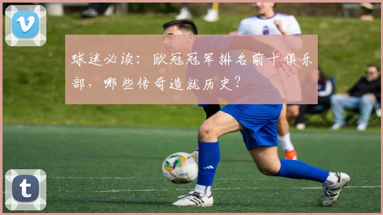 球迷必读：欧冠冠军排名前十俱乐部，哪些传奇造就历史？