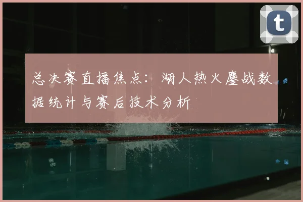 总决赛直播焦点:湖人热火鏖战数据统计与赛后技术分析