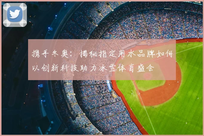 携手冬奥：揭秘指定用水品牌如何以创新科技助力冰雪体育盛会