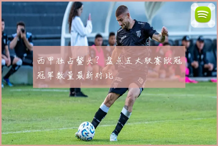 西甲独占鳌头？盘点五大联赛欧冠冠军数量最新对比