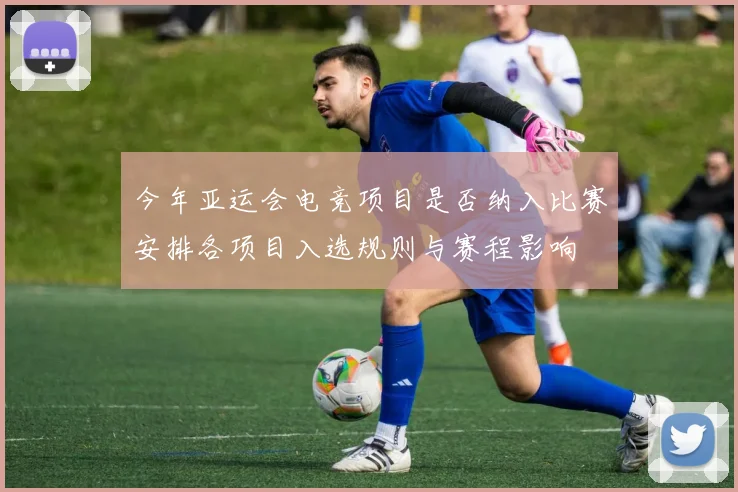 今年亚运会电竞项目是否纳入比赛安排各项目入选规则与赛程影响